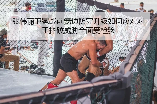 张伟丽卫冕战前笼边防守升级如何应对对手摔跤威胁全面受检验