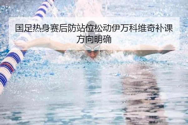 国足热身赛后防站位松动伊万科维奇补课方向明确